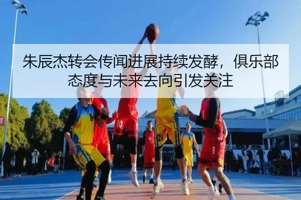 朱辰杰转会传闻进展持续发酵，俱乐部态度与未来去向引发关注