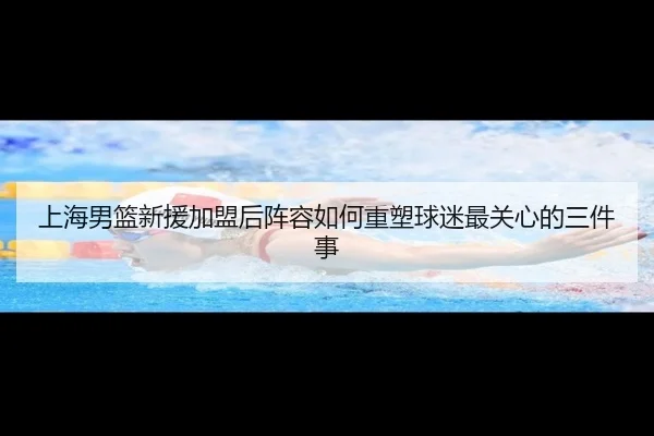 上海男篮新援加盟后阵容如何重塑球迷最关心的三件事
